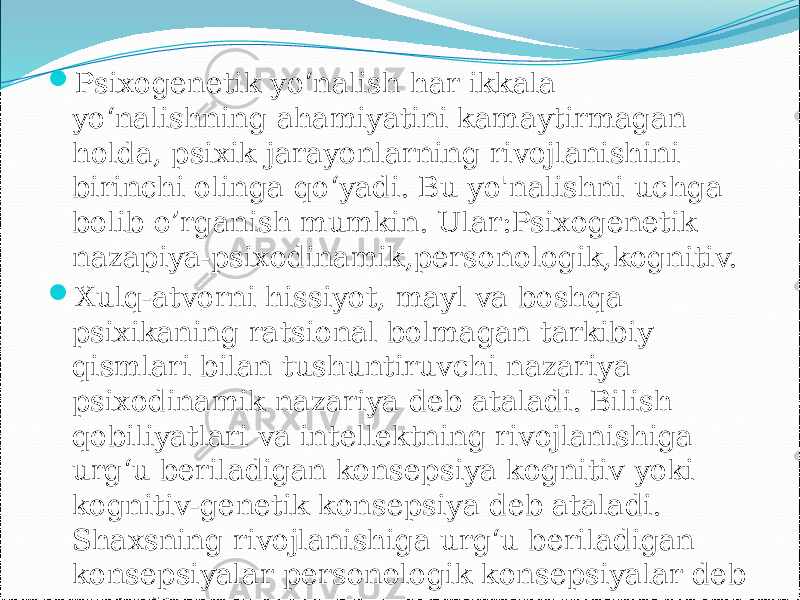  Psixogenetik yo‘nalish har ikkala yo‘nalishning ahamiyatini kamaytirmagan holda, psixik jarayonlarning rivojlanishini birinchi olinga qo‘yadi. Bu yo&#39;nalishni uchga bolib o’rganish mumkin. Ular:Psixogenetik nazapiya-psixodinamik,personologik,kognitiv.  Xulq-atvorni hissiyot, mayl va boshqa psixikaning ratsional bolmagan tarkibiy qismlari bilan tushuntiruvchi nazariya psixodinamik nazariya deb ataladi. Bilish qobiliyatlari va intellektning rivojlanishiga urg‘u beriladigan konsepsiya kognitiv yoki kognitiv-genetik konsepsiya deb ataladi. Shaxsning rivojlanishiga urg‘u beriladigan konsepsiyalar personologik konsepsiyalar deb ataladi. 