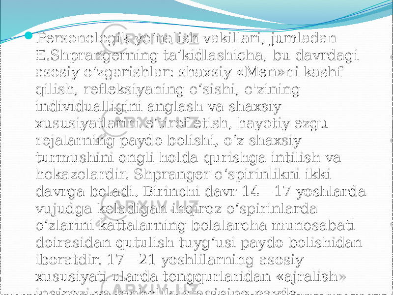  Personologik yo‘nalish vakillari, jumladan E.Shprangerning ta’kidlashicha, bu davrdagi asosiy o‘zgarishlar: shaxsiy «Men»ni kashf qilish, refleksiyaning o‘sishi, o&#39;zining individualligini anglash va shaxsiy xususiyatlarini e’tirof etish, hayotiy ezgu rejalarning paydo bolishi, o‘z shaxsiy turmushini ongli holda qurishga intilish va hokazolardir. Shpranger o‘spirinlikni ikki davrga boladi. Birinchi davr 14—17 yoshlarda vujudga keladigan inqiroz o‘spirinlarda o‘zlarini kattalarning bolalarcha munosabati doirasidan qutulish tuyg‘usi paydo bolishidan iboratdir. 17—21 yoshlilarning asosiy xususiyati ularda tengqurlaridan «ajralish» inqirozi va tanholik istagining paydo bolishidir. 