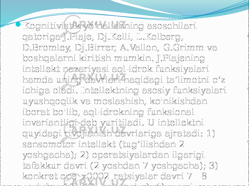  Kognitivistik yo‘nalishning asoschilari qatoriga J.Piaje, Dj.Kelli, L.Kolberg, D.Bromley, Dj.Birrer, A.Vallon, G.Grimm va boshqalarni kiritish mumkin. J.Piajening intellekt nazariyasi aql-idrok funksiyalari hamda uning davrlari haqidagi ta’limotni o‘z ichiga oladi. Intellektning asosiy funksiyalari uyushqoqlik va moslashish, ko&#39;nikishdan iborat bo&#39;lib, aql-idrokning funksional invariantligi deb yuritiladi. U intellektni quyidagi rivojlanish davrlariga ajratadi: 1) sensomotor intellekt (tug‘ilishdan 2 yoshgacha); 2) operatsiyalardan ilgarigi tafakkur davri (2 yoshdan 7 yoshgacha); 3) konkret ope_x0002_ratsiyalar davri 7—8 yoshdan 11—12 yoshgacha); 4) rasmiy operatsiyalar davri. 
