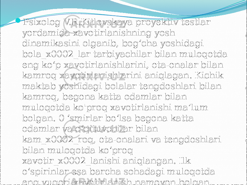  Psixolog V.R.Kitlovskaya proyektiv testlar yordamida xavotirlanishning yosh dinamikasini olganib, bog‘cha yoshidagi bola_x0002_lar tarbiyachilar bilan muloqotda eng ko‘p xavotirlanishlarini, ota-onalar bilan kamroq xavotirlanishlarini aniqlagan. Kichik maktab yoshidagi bolalar tengdoshlari bilan kamroq, begona katta odamlar bilan muloqotda ko&#39;proq xavotirlanishi ma’lum bolgan. 0 ‘smirlar bo‘lsa begona katta odamlar va o‘qituvchilar bilan kam_x0002_roq, ota-onalari va tengdoshlari bilan muloqotda ko‘proq xavotir_x0002_lanishi aniqlangan. Ilk o‘spirinlar esa barcha sohadagi muloqotda eng yuqori xavotirlanish namoyon bolgan, ayniqsa ota-onalar va ular bogliq bolgan kattalar bilan muloqotda kuchli xavotirlanish namoyon bolgan 
