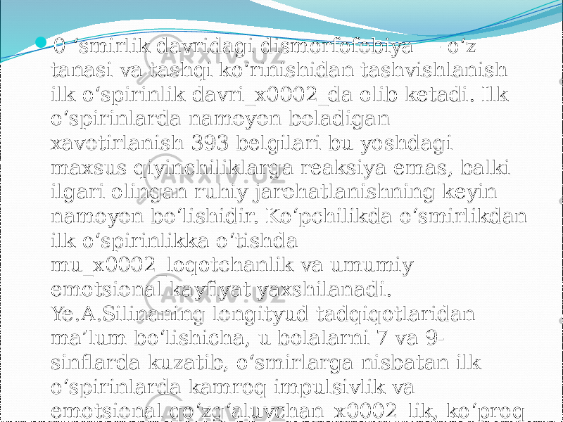 0 ‘smirlik davridagi dismorfofobiya — o‘z tanasi va tashqi ko‘rinishidan tashvishlanish ilk o‘spirinlik davri_x0002_da olib ketadi. Ilk o‘spirinlarda namoyon boladigan xavotirlanish 393 belgilari bu yoshdagi maxsus qiyinchiliklarga reaksiya emas, balki ilgari olingan ruhiy jarohatlanishning keyin namoyon bo‘lishidir. Ko‘pchilikda o‘smirlikdan ilk o‘spirinlikka o‘tishda mu_x0002_loqotchanlik va umumiy emotsional kayfiyat yaxshilanadi. Ye.A.Silinaning longityud tadqiqotlaridan ma’lum bo‘lishicha, u bolalarni 7 va 9- sinflarda kuzatib, o‘smirlarga nisbatan ilk o‘spirinlarda kamroq impulsivlik va emotsional qo‘zg‘aluvchan_x0002_lik, ko‘proq ekstravertlik va emotsional barqarorlik kuzatilishini aniqlagan 