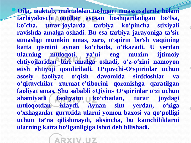  Oila, maktab, maktabdan tashqari muassasalarda bolani tarbiyalovchi omillar asosan boshqariladigan bo‘lsa, ko’cha, turar-joylarda tarbiya ko‘pincha stixiyali ravishda amalga oshadi. Bu esa tarbiya jarayoniga ta’sir etmasligi mumkin emas, zero, o‘spirin bo’sh vaqtining katta qismini aynan ko’chada, o’tkazadi. U yerdan ularning muloqoti, ya’ni eng muxim ijtimoiy ehtiyojlaridan biri amalga oshadi, o‘z-o‘zini namoyon etish ehtiyoji qondiriladi. O‘quvchi-O‘spirinlar uchun asosiy faoliyat o‘qish davomida sinfdoshlar va o‘qituvchilar xurmat-e’tiborini qozonishga qaratilgan faoliyat emas. Shu sababli «Qiyin» O‘spirinlar o‘zi uchun ahamiyatli faoliyatni ko‘chadan, turar joydagi muloqotdan izlaydi. Aynan shu yerdan, o‘ziga o‘xshaganlar guruxida ularni yomon baxosi va qo‘polligi uchun ta’na qilishmaydi, aksincha, bu kamchiliklarni ularning katta bo‘lganligiga isbot deb bilishadi. 