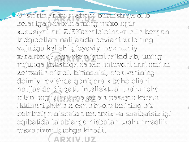  0 ‘spirinlar xulq-atvori buzilishiga olib keladigan sabablarning psixologik xususiyatlari Z.F.Kamaletdinova olib borgan tadqiqotlari natijasida deviant xulqning vujudga kelishi g‘oyaviy-mazmuniy xarakterga ega ekanligini ta’kidlab, uning vujudga kelishiga sabab boluvchi ikki omilni ko‘rsatib o‘tadi: birinchisi, o‘quvchining doimiy ravishda qoniqarsiz baho olishi natijasida diqqati, intellektual tushuncha bilan bogliqlik harakatlari pasayib ketadi. Ikkinchi holatda esa ota-onalarining o‘z bolalariga nisbatan mehrsiz va shafqatsizligi oqibatida talablarga nisbatan tushunmaslik mexanizmi kuchga kiradi. 