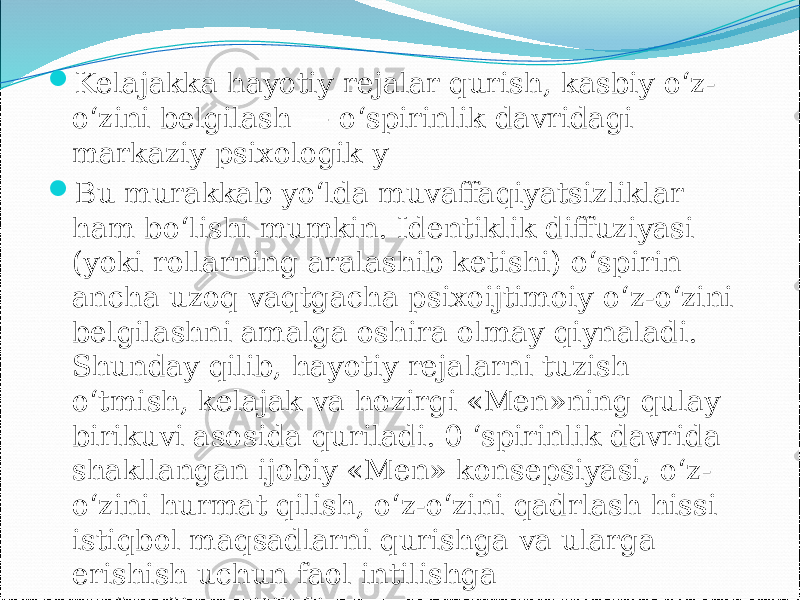  Kelajakka hayotiy rejalar qurish, kasbiy o‘z- o‘zini belgilash — o‘spirinlik davridagi markaziy psixologik y  Bu murakkab yo‘lda muvaffaqiyatsizliklar ham bo‘lishi mumkin. Identiklik diffuziyasi (yoki rollarning aralashib ketishi) o‘spirin ancha uzoq vaqtgacha psixoijtimoiy o‘z-o‘zini belgilashni amalga oshira olmay qiynaladi. Shunday qilib, hayotiy rejalarni tuzish o‘tmish, kelajak va hozirgi «Men»ning qulay birikuvi asosida quriladi. 0 ‘spirinlik davrida shakllangan ijobiy «Men» konsepsiyasi, o‘z- o‘zini hurmat qilish, o‘z-o‘zini qadrlash hissi istiqbol maqsadlarni qurishga va ularga erishish uchun faol intilishga undaydi.angilikdir. 