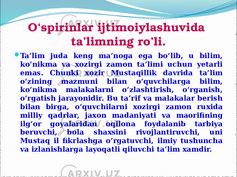 O‘spirinlar ijtimoiylashuvida ta’limning ro’li.  Ta’lim juda keng ma’noga ega bo‘lib, u bilim, ko‘nikma va xozirgi zamon ta’limi uchun yetarli emas. Chunki xozir Mustaqillik davrida ta’lim o‘zining mazmuni bilan o‘quvchilarga bilim, ko‘nikma malakalarni o‘zlashtirish, o‘rganish, o‘rgatish jarayonidir. Bu ta’rif va malakalar berish bilan birga, o‘quvchilarni xozirgi zamon ruxida milliy qadrlar, jaxon madaniyati va maorifining ilg’or goyalaridan oqilona foydalanib tarbiya beruvchi, bola shaxsini rivojlantiruvchi, uni Mustaq il fikrlashga o‘rgatuvchi, ilmiy tushuncha va izlanishlarga layoqatli qiluvchi ta’lim xamdir. 