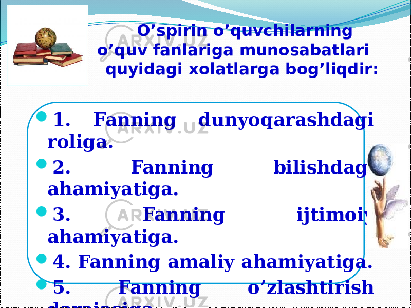  1. Fanning dunyoqarashdagi roliga.  2. Fanning bilishdagi ahamiyatiga.  3. Fanning ijtimoiy ahamiyatiga.  4. Fanning amaliy ahamiyatiga.  5. Fanning o’zlashtirish darajasiga.  6. Fanning o’zlashtirish uslubiyotiga. O’spirin o’quvchilarning o’quv fanlariga munosabatlari quyidagi xolatlarga bog’liqdir: 