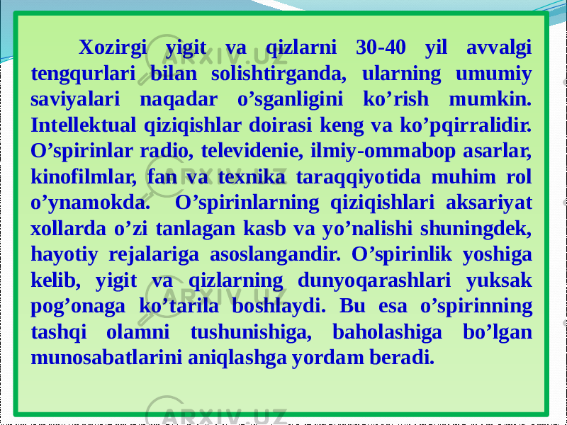  Xozirgi yigit va qizlarni 30-40 yil avvalgi tengqurlari bilan solishtirganda, ularning umumiy saviyalari naqadar o’sganligini ko’rish mumkin. Intellektual qiziqishlar doirasi keng va ko’pqirralidir. O’spirinlar radio, televidenie, ilmiy-ommabop asarlar, kinofilmlar, fan va texnika taraqqiyotida muhim rol o’ynamokda. O’spirinlarning qiziqishlari aksariyat xollarda o’zi tanlagan kasb va yo’nalishi shuningdek, hayotiy rejalariga asoslangandir. O’spirinlik yoshiga kelib, yigit va qizlarning dunyoqarashlari yuksak pog’onaga ko’tarila boshlaydi. Bu esa o’spirinning tashqi olamni tushunishiga, baholashiga bo’lgan munosabatlarini aniqlashga yordam beradi. 