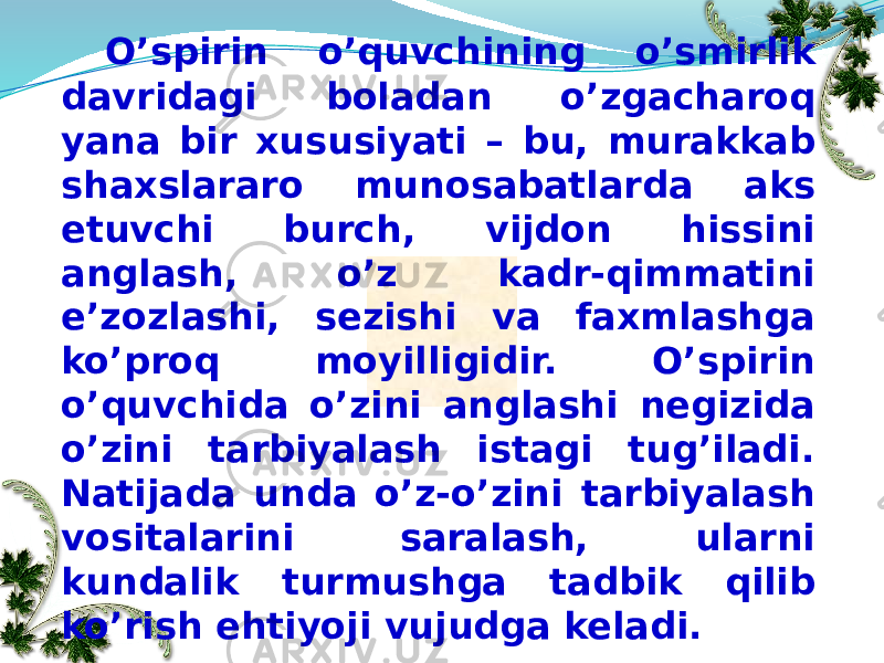 O’spirin o’quvchining o’smirlik davridagi boladan o’zgacharoq yana bir xususiyati – bu, murakkab shaxslararo munosabatlarda aks etuvchi burch, vijdon hissini anglash, o’z kadr-qimmatini e’zozlashi, sezishi va faxmlashga ko’proq moyilligidir. O’spirin o’quvchida o’zini anglashi negizida o’zini tarbiyalash istagi tug’iladi. Natijada unda o’z-o’zini tarbiyalash vositalarini saralash, ularni kundalik turmushga tadbik qilib ko’rish ehtiyoji vujudga keladi. 