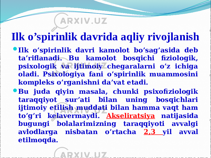 Ilk o’spirinlik davrida aqliy rivojlanish  Ilk o’spirinlik davri kamolot bo’sag’asida deb ta’riflanadi. Bu kamolot bosqichi fiziologik, psixologik va ijtimoiy chegaralarni o’z ichiga oladi. Psixologiya fani o’spirinlik muammosini kompleks o’rganishni da’vat etadi.  Bu juda qiyin masala, chunki psixofiziologik taraqqiyot sur’ati bilan uning bosqichlari ijtimoiy etilish muddati bilan hamma vaqt ham to’g’ri kelavermaydi. Akseliratsiya natijasida bugungi bolalarimizning taraqqiyoti avvalgi avlodlarga nisbatan o’rtacha 2,3 yil avval etilmoqda. 