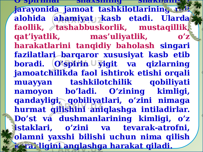 O’spirinlar shaxsining shakllanishi jarayonida jamoat tashkilotlarining roli alohida ahamiyat kasb etadi. Ularda faollik, tashabbuskorlik, mustaqillik, qat’iyatlik, mas’uliyatlik, o’z harakatlarini tanqidiy baholash singari fazilatlari barqaror xususiyat kasb etib boradi. O’spirin yigit va qizlarning jamoatchilikda faol ishtirok etishi orqali muayyan tashkilotchilik qobiliyati namoyon bo’ladi. O’zining kimligi, qandayligi, qobiliyatlari, o’zini nimaga hurmat qilishini aniqlashga intiladirlar. Do’st va dushmanlarining kimligi, o’z istaklari, o’zini va tevarak-atrofni, olamni yaxshi bilishi uchun nima qilish kerakligini anglashga harakat qiladi. 