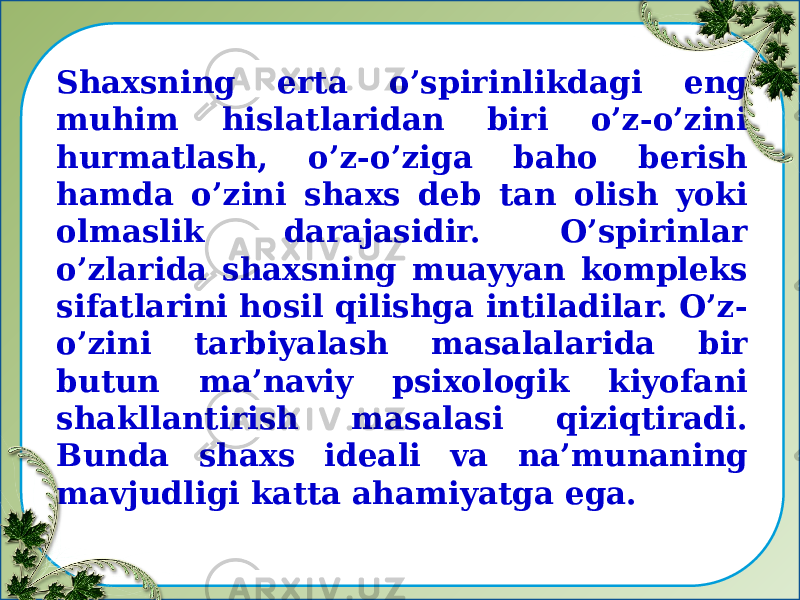 Shaxsning erta o’spirinlikdagi eng muhim hislatlaridan biri o’z-o’zini hurmatlash, o’z-o’ziga baho berish hamda o’zini shaxs deb tan olish yoki olmaslik darajasidir. O’spirinlar o’zlarida shaxsning muayyan kompleks sifatlarini hosil qilishga intiladilar. O’z- o’zini tarbiyalash masalalarida bir butun ma’naviy psixologik kiyofani shakllantirish masalasi qiziqtiradi. Bunda shaxs ideali va na’munaning mavjudligi katta ahamiyatga ega. 