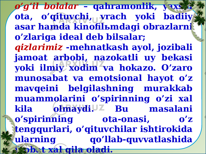 Masalan: o’g’il bolalar – qahramonlik, yaxshi ota, o’qituvchi, vrach yoki badiiy asar hamda kinofilьmdagi obrazlarni o’zlariga ideal deb bilsalar; qizlarimiz -mehnatkash ayol, jozibali jamoat arbobi, nazokatli uy bekasi yoki ilmiy xodim va hokazo. O’zaro munosabat va emotsional hayot o’z mavqeini belgilashning murakkab muammolarini o’spirinning o’zi xal kila olmaydi. Bu masalani o’spirinning ota-onasi, o’z tengqurlari, o’qituvchilar ishtirokida ularning qo’llab-quvvatlashida inobat xal qila oladi.   