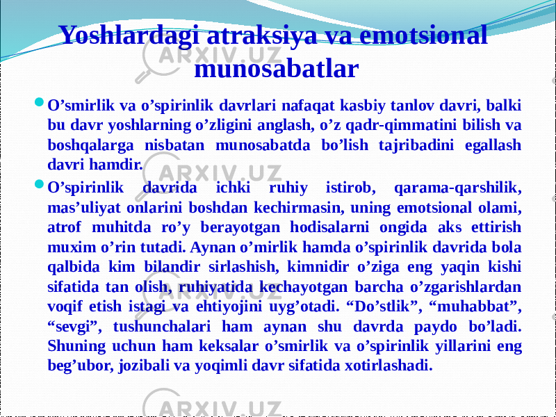 Yoshlardagi atraksiya va emotsional munosabatlar  O’smirlik va o’spirinlik davrlari nafaqat kasbiy tanlov davri, balki bu davr yoshlarning o’zligini anglash, o’z qadr-qimmatini bilish va boshqalarga nisbatan munosabatda bo’lish tajribadini egallash davri hamdir.  O’spirinlik davrida ichki ruhiy istirob, qarama-qarshilik, mas’uliyat onlarini boshdan kechirmasin, uning emotsional olami, atrof muhitda ro’y berayotgan hodisalarni ongida aks ettirish muxim o’rin tutadi. Aynan o’mirlik hamda o’spirinlik davrida bola qalbida kim bilandir sirlashish, kimnidir o’ziga eng yaqin kishi sifatida tan olish, ruhiyatida kechayotgan barcha o’zgarishlardan voqif etish istagi va ehtiyojini uyg’otadi. “Do’stlik”, “muhabbat”, “sevgi”, tushunchalari ham aynan shu davrda paydo bo’ladi. Shuning uchun ham keksalar o’smirlik va o’spirinlik yillarini eng beg’ubor, jozibali va yoqimli davr sifatida xotirlashadi. 