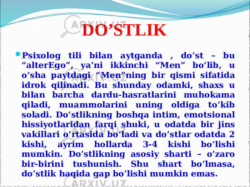 DO’STLIK  Psixolog tili bilan aytganda , do’st – bu “alterEgo”, ya’ni ikkinchi “Men” bo’lib, u o’sha paytdagi “Men”ning bir qismi sifatida idrok qilinadi. Bu shunday odamki, shaxs u bilan barcha dardu-hasratlarini muhokama qiladi, muammolarini uning oldiga to’kib soladi. Do’stlikning boshqa intim, emotsional hissiyotlaridan farqi shuki, u odatda bir jins vakillari o’rtasida bo’ladi va do’stlar odatda 2 kishi, ayrim hollarda 3-4 kishi bo’lishi mumkin. Do’stlikning asosiy sharti – o’zaro bir-birini tushunish. Shu shart bo’lmasa, do’stlik haqida gap bo’lishi mumkin emas. 