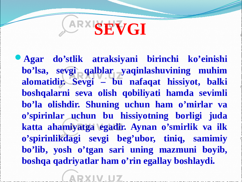 SEVGI  Agar do’stlik atraksiyani birinchi ko’einishi bo’lsa, sevgi qalblar yaqinlashuvining muhim alomatidir. Sevgi – bu nafaqat hissiyot, balki boshqalarni seva olish qobiliyati hamda sevimli bo’la olishdir. Shuning uchun ham o’mirlar va o’spirinlar uchun bu hissiyotning borligi juda katta ahamiyatga egadir. Aynan o’smirlik va ilk o’spirinlikdagi sevgi beg’ubor, tiniq, samimiy bo’lib, yosh o’tgan sari uning mazmuni boyib, boshqa qadriyatlar ham o’rin egallay boshlaydi. 
