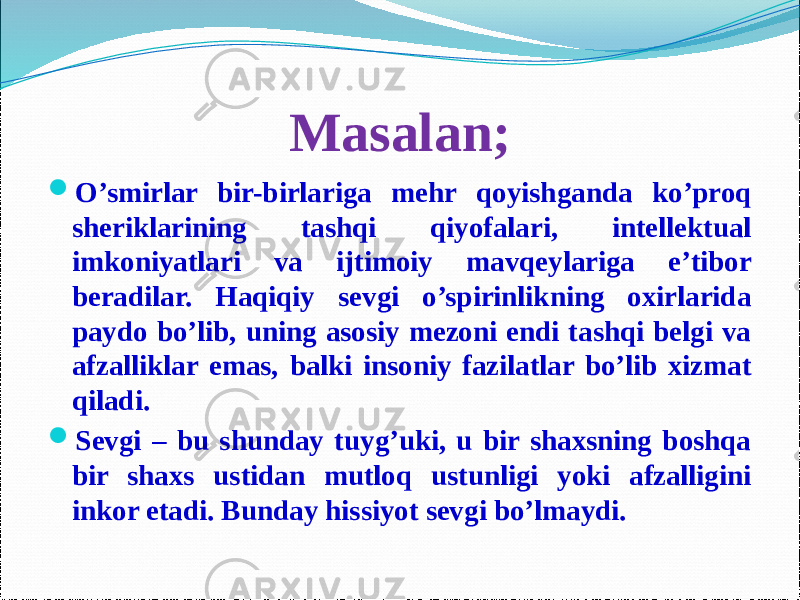 Masalan;  O’smirlar bir-birlariga mehr qoyishganda ko’proq sheriklarining tashqi qiyofalari, intellektual imkoniyatlari va ijtimoiy mavqeylariga e’tibor beradilar. Haqiqiy sevgi o’spirinlikning oxirlarida paydo bo’lib, uning asosiy mezoni endi tashqi belgi va afzalliklar emas, balki insoniy fazilatlar bo’lib xizmat qiladi.  Sevgi – bu shunday tuyg’uki, u bir shaxsning boshqa bir shaxs ustidan mutloq ustunligi yoki afzalligini inkor etadi. Bunday hissiyot sevgi bo’lmaydi. 