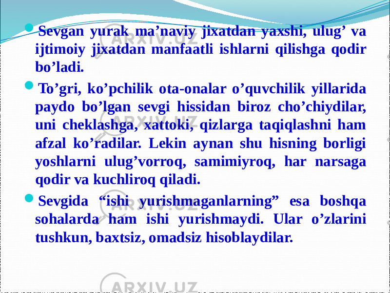  Sevgan yurak ma’naviy jixatdan yaxshi, ulug’ va ijtimoiy jixatdan manfaatli ishlarni qilishga qodir bo’ladi.  To’gri, ko’pchilik ota-onalar o’quvchilik yillarida paydo bo’lgan sevgi hissidan biroz cho’chiydilar, uni cheklashga, xattoki, qizlarga taqiqlashni ham afzal ko’radilar. Lekin aynan shu hisning borligi yoshlarni ulug’vorroq, samimiyroq, har narsaga qodir va kuchliroq qiladi.  Sevgida “ishi yurishmaganlarning” esa boshqa sohalarda ham ishi yurishmaydi. Ular o’zlarini tushkun, baxtsiz, omadsiz hisoblaydilar. 