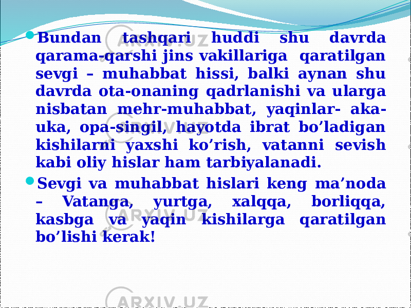  Bundan tashqari huddi shu davrda qarama-qarshi jins vakillariga qaratilgan sevgi – muhabbat hissi, balki aynan shu davrda ota-onaning qadrlanishi va ularga nisbatan mehr-muhabbat, yaqinlar- aka- uka, opa-singil, hayotda ibrat bo’ladigan kishilarni yaxshi ko’rish, vatanni sevish kabi oliy hislar ham tarbiyalanadi.  Sevgi va muhabbat hislari keng ma’noda – Vatanga, yurtga, xalqqa, borliqqa, kasbga va yaqin kishilarga qaratilgan bo’lishi kerak! 