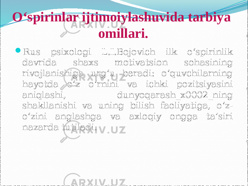 O‘spirinlar ijtimoiylashuvida tarbiya omillari.  Rus psixologi L.I.Bojovich ilk o‘spirinlik davrida shaxs motivatsion sohasining rivojlanishiga urg‘u beradi: o‘quvchilarning hayotda o‘z o‘rnini va ichki pozitsiyasini aniqlashi, dunyoqarash_x0002_ning shakllanishi va uning bilish faoliyatiga, o‘z- o‘zini anglashga va axloqiy ongga ta’siri nazarda tutiladi. 
