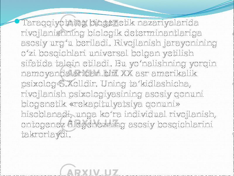  Taraqqiyotning biogenetik nazariyalarida rivojlanishning biologik determinantlariga asosiy urg‘u beriladi. Rivojlanish jarayonining o‘zi bosqichlari universal bolgan yetilish sifatida talqin etiladi. Bu yo‘nalishning yorqin namoyandalaridan biri XX asr amerikalik psixolog S.Xolldir. Uning ta’kidlashicha, rivojlanish psixologiyasining asosiy qonuni biogenetik «rekapitulyatsiya qonuni» hisoblanadi, unga ko’ra individual rivojlanish, ontogenez filogenezning asosiy bosqichlarini takrorlaydi. 