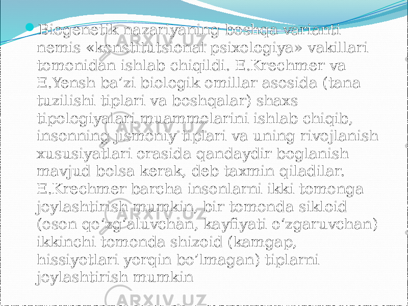  Biogenetik nazariyaning boshqa varianti nemis «konstitutsional psixologiya» vakillari tomonidan ishlab chiqildi. E.Krechmer va E.Yensh ba’zi biologik omillar asosida (tana tuzilishi tiplari va boshqalar) shaxs tipologiyalari muammolarini ishlab chiqib, insonning jismoniy tiplari va uning rivojlanish xususiyatlari orasida qandaydir boglanish mavjud bolsa kerak, deb taxmin qiladilar. E.Krechmer barcha insonlarni ikki tomonga joylashtirish mumkin, bir tomonda sikloid (oson qo‘zg‘aluvchan, kayfiyati o‘zgaruvchan) ikkinchi tomonda shizoid (kamgap, hissiyotlari yorqin bo’lmagan) tiplarni joylashtirish mumkin 