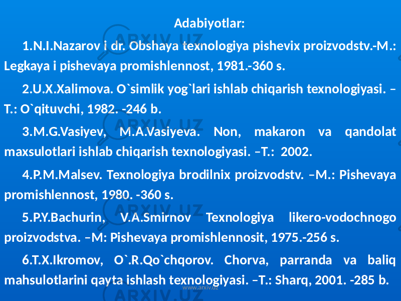 Adabiyotlar: 1.N.I.Nazarov i dr. Obshaya texnologiya pishevix proizvodstv.-M.: Legkaya i pishevaya promishlennost, 1981.-360 s. 2.U.X.Xalimova. O`simlik yog`lari ishlab chiqarish texnologiyasi. – T.: O`qituvchi, 1982. -246 b. 3.M.G.Vasiyev, M.A.Vasiyeva. Non, makaron va qandolat maxsulotlari ishlab chiqarish texnologiyasi. –T.: 2002. 4.P.M.Malsev. Texnologiya brodilnix proizvodstv. –M.: Pishevaya promishlennost, 1980. -360 s. 5.P.Y.Bachurin, V.A.Smirnov Texnologiya likero-vodochnogo proizvodstva. –M: Pishevaya promishlennosit, 1975.-256 s. 6.T.X.Ikromov, O`.R.Qo`chqorov. Chorva, parranda va baliq mahsulotlarini qayta ishlash texnologiyasi. –T.: Sharq, 2001. -285 b. www.arxiv.uz 