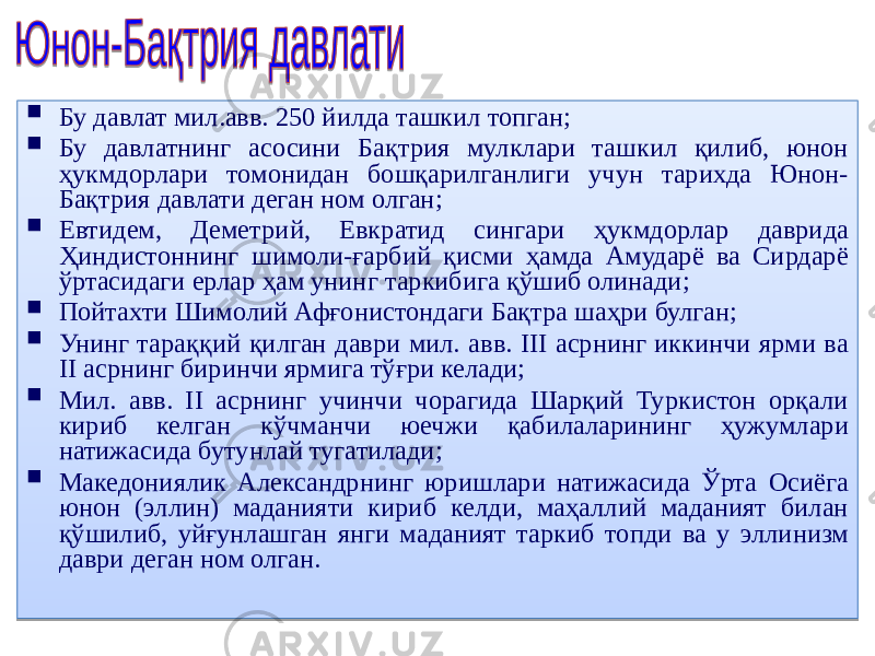  Бу давлат мил.авв. 250 йилда ташкил топган;  Бу давлатнинг асосини Бақтрия мулклари ташкил қилиб, юнон ҳукмдорлари томонидан бошқарилганлиги учун тарихда Юнон- Бақтрия давлати деган ном олган;  Евтидем, Деметрий, Евкратид сингари ҳукмдорлар даврида Ҳиндистоннинг шимоли-ғарбий қисми ҳамда Амударё ва Сирдарё ўртасидаги ерлар ҳам унинг таркибига қўшиб олинади;  Пойтахти Шимолий Афғонистондаги Бақтра шаҳри булган;  Унинг тараққий қилган даври мил. авв. III асрнинг иккинчи ярми ва II асрнинг биринчи ярмига тўғри келади;  Мил. авв. II асрнинг учинчи чорагида Шарқий Туркистон орқали кириб келган кўчманчи юечжи қабилаларининг ҳужумлари натижасида бутунлай тугатилади;  Македониялик Александрнинг юришлари натижасида Ўрта Осиёга юнон (эллин) маданияти кириб келди, маҳаллий маданият билан қўшилиб, уйғунлашган янги маданият таркиб топди ва у эллинизм даври деган ном олган. 02 01 02 01 1E 01 02 24 260A15 2B 02 2C120F08 02 2F 30 02 31 110A190A1B03 1505 02 31 1D 182B 0405 