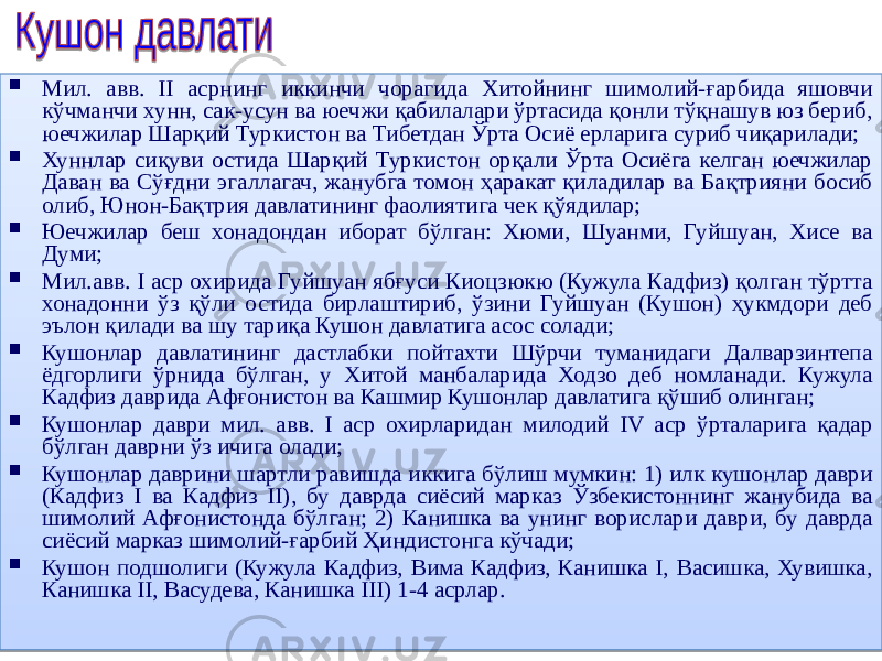  Мил. авв. II асрнинг иккинчи чорагида Хитойнинг шимолий-ғарбида яшовчи кўчманчи хунн, сак-усун ва юечжи қабилалари ўртасида қонли тўқнашув юз бериб, юечжилар Шарқий Туркистон ва Тибетдан Ўрта Осиё ерларига суриб чиқарилади;  Хуннлар сиқуви остида Шарқий Туркистон орқали Ўрта Осиёга келган юечжилар Даван ва Сўғдни эгаллагач, жанубга томон ҳаракат қиладилар ва Бақтрияни босиб олиб, Юнон-Бақтрия давлатининг фаолиятига чек қўядилар;  Юечжилар беш хонадондан иборат бўлган: Хюми, Шуанми, Гуйшуан, Хисе ва Думи;  Мил.авв. I аср охирида Гуйшуан ябғуси Киоцзюкю (Кужула Кадфиз) қолган тўртта хонадонни ўз қўли остида бирлаштириб, ўзини Гуйшуан (Кушон) ҳукмдори деб эълон қилади ва шу тариқа Кушон давлатига асос солади;  Кушонлар давлатининг дастлабки пойтахти Шўрчи туманидаги Далварзинтепа ёдгорлиги ўрнида бўлган, у Хитой манбаларида Ходзо деб номланади. Кужула Кадфиз даврида Афғонистон ва Кашмир Кушонлар давлатига қўшиб олинган;  Кушонлар даври мил. авв. I аср охирларидан милодий IV аср ўрталарига қадар бўлган даврни ўз ичига олади;  Кушонлар даврини шартли равишда иккига бўлиш мумкин: 1) илк кушонлар даври (Кадфиз I ва Кадфиз II), бу даврда сиёсий марказ Ўзбекистоннинг жанубида ва шимолий Афғонистонда бўлган; 2) Канишка ва унинг ворислари даври, бу даврда сиёсий марказ шимолий-ғарбий Ҳиндистонга кўчади;  Кушон подшолиги (Кужула Кадфиз, Вима Кадфиз, Канишка I, Васишка, Хувишка, Канишка II, Васудева, Канишка III) 1-4 асрлар. 02 31 11 1D 02 3C 25 12 02 21 25 02 31 20 37 02 45 29 45 02 45 1B 02 45 36 10 17 02 45 45 