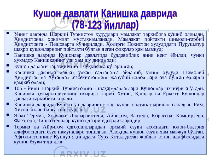  Унинг даврида Шарқий Туркистон ҳудудлари мамлакат таркибига қўшиб олинади, Ҳиндистонда ҳокимият мустаҳкамланади. Мамлакат пойтахти шимоли-ғарбий Ҳиндистонга - Пешоварга кўчирилади. Ҳозирги Покистон ҳудудидаги Пурушапур шаҳри кушонларнинг пойтахти бўлган деган фикрлар ҳам мавжуд;  Канишка даврида Кушонлар давлатида буддавийлик дини кенг ёйилди, чунки ҳукмдор Канишканинг ўзи ҳам шу динда эди;  Кушон давлати тараққиётнинг чўққисига кўтарилган;  Канишка даврида давлат улкан салтанатга айланиб, унинг ҳудуди Шимолий Ҳиндистон ва Хўтандан Ўзбекистоннинг жанубий вилоятларигача бўлган ерларни қамраб олади;  105 - йили Шарқий Туркистоннинг шаҳар-давлатлари Кушонлар ихтиёрига ўтади. Канишка ҳукмронлигининг охирига бориб Хўтан, Қошғар ва Ёркент Кушонлар давлати таркибига киради;  Канишка даврида Кушон ўз даврининг энг кучли салтанатларидан саналган Рим, Хитой билан бирга тенг турган;  Эски Термиз, Холчаён, Далварзинтепа, Айритом, Зартепа, Қоратепа, Кампиртепа, Фаёзтепа, Чингизтепалар кушон даври ёдгорликларидир;  Термиз ва Айритом ёдгорликларидан оромий ёзуви асосидаги юнон-бақтрия алифбосидаги ёзув намуналари топилган. Алоҳида кушон ёзуви ҳам мавжуд бўлган. Афғонистоннинг Қундуз яқинидаги Сурх-Котал деган жойдан юнон алифбосидаги кушон ёзуви топилган. 02 2F 260A 260A 10 02 45 1E 02 45 02 45 260A 18 02 48 45 04 02 45 3C0A 02 4617 47 02 32 05 28 11 