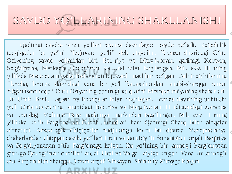 SAVDO YO’LLARINING SHAKLLANISHI Qadimgi savdo-tranzit yo&#39;llari bronza davridayoq paydo bo&#39;ladi. Ko&#39;pchilik tadqiqotlar bu yo&#39;lni “Lojuvard yo&#39;li” deb ataydilar. Bronza davridagi O‘rta Osiyoning savdo yollaridan biri Baqtriya va Marg&#39;iyonani qadimgi Xorazm, So&#39;g&#39;diyona, Markaziy Qozog&#39;iston va Ural bilan bog&#39;langan. Mil. avv. Ill ming yillikda Mesopotamiyada Badaxshon lojuvardi mashhur bo&#39;lgan. Tadqiqotchilarning fikricha, bronza davridagi yana bir yo&#39;l Badaxshondan janubi-sharqqa tomon Afg&#39;oniston orqali O&#39;rta Osiyoning qadimgi xalqlarini Mesopotamiyaning shaharlari- Ur, Uruk, Kish, Lagash va boshqalar bilan bog‘lagan. Bronza davrining uchinchi yo&#39;li O&#39;rta Osiyoning janubidagi Baqtriya va Marg&#39;iyonani Hindistondagi Xarappa va Erondagi Mohinjo Daro madaniyat markazlari bog’langan. Mil. avv. II ming yillikka kelib Farg&#39;ona va Choch hududlari ham Qadimgi Sharq bilan aloqalar o’rnatadi. Arxeologik tadqiqotlar natijalariga ko‘ra bu davrda Mesopotamiya shaharlaridan chiqqan savdo yo’llari Eron va Janubiy Turkmaniston orqali Baqtriya va So&#39;g&#39;diyonadan o‘tib Farg‘onaga kelgan. Bu yo’lning bir tarmog&#39;i Farg‘onadan g&#39;arbga Qozog‘iston cho’llari orqali Ural va Volga bo&#39;yiga ketgan. Yana bir tarmog’i esa Farg&#39;onadan sharqqa Dovon orqali Sinszyan, Shimoliy Xitoyga ketgan.4F 01 5B 64 52 4F 68 7D 50 7A 68 62 68 63 616F 62 60 75 