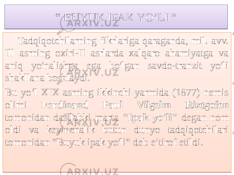 “ BUYUK IPAK YO’LI ” Tadqiqotchilarning fikrlariga qaraganda, mil. avv. Ill asrning oxiri-II asrlarda xalqaro ahamiyatga va aniq yo&#39;nalishga ega bo&#39;lgan savdo-tranzit yo&#39;li shakllana boshlaydi. Bu yo‘l XIX asrning ikkinchi yarmida (1877) nemis olimi Ferdinand Paul Vilgelm Rixtgofen tomonidan dastlabki marta “Ipak yo&#39;li&#34; degan nom oldi va keyinchalik butun dunyo tadqiqotchilari tomonidan “Buyuk ipak yo&#39;li” deb e’tirof etildi.72 767A537A 03 7C 306A 5C 61 7671 636A5E5F 63 64 73 03 636A5D 64 
