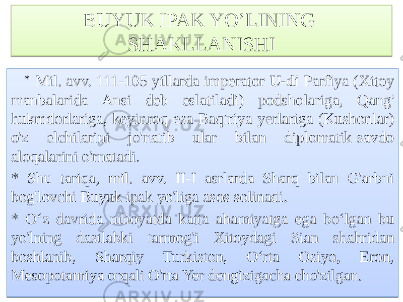 BUYUK IPAK YO’LINING SHAKLLANISHI * Mil. avv. 111-105 yillarda imperator U-di Parfiya (Xitoy manbalarida Ansi deb eslatiladi) podsholariga, Qang&#39; hukmdorlariga, keyinroq esa Baqtriya yerlariga (Kushonlar) o&#39;z elchilarini jo&#39;natib ular bilan diplomatik-savdo aloqalarini o&#39;rnatadi. * Shu tariqa, mil. avv. II-I asrlarda Sharq bilan G&#39;arbni bog&#39;lovchi Buyuk ipak yo&#39;liga asos solinadi. * O‘z davrida nihoyatda katta ahamiyatga ega bo‘lgan bu yo&#39;lning dastlabki tarmog&#39;i Xitoydagi Sian shahridan boshlanib, Sharqiy Turkiston, O‘rta Osiyo, Eron, Mesopotamiya orqali O&#39;rta Yer dengizigacha cho&#39;zilgan. 767A 4F59 01 02 78 16 825C 5F 6F71 6369 5C 8403 6B63 8403 6863 6B63 78 