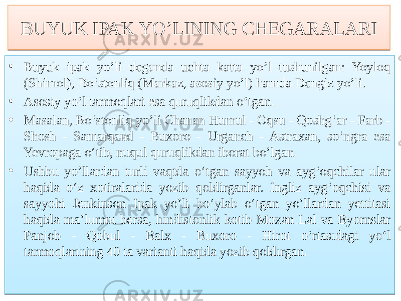 BUYUK IPAK YO’LINING CHEGARALARI • Buyuk ipak yo’li deganda uchta katta yo’l tushunilgan: Yoyloq (Shimol), Bo‘stonliq (Markaz, asosiy yo’l) hamda Dengiz yo’li. • Asosiy yo‘l tarmoqlari esa quruqlikdan o‘tgan. • Masalan, Bo‘stonliq yo’li Chanan Humul - Oqsu - Qoshg‘ar - Farb - Shosh - Samarqand - Buxoro - Urganch - Astraxan, so‘ngra esa Yevropaga o‘tib, nuqul quruqlikdan iborat bo’lgan. • Ushbu yo’llardan turli vaqtda o‘tgan sayyoh va ayg‘oqchilar ular haqida o‘z xotiralarida yozib qoldirganlar. Ingliz ayg‘oqchisi va sayyohi Jenkinson Ipak yo’li bo‘ylab o‘tgan yo’llardan yettitasi haqida ma’lumot bersa, hindistonlik kotib Moxan Lal va Byornslar Panjob - Qobul - Balx - Buxoro - Hirot o‘rtasidagi yo‘l tarmoqlarining 40 ta varianti haqida yozib qoldirgan. 76 01 76 364F 01 50 01 78 4F 53 01 7A 6F5C 61 6F5C 82 64 