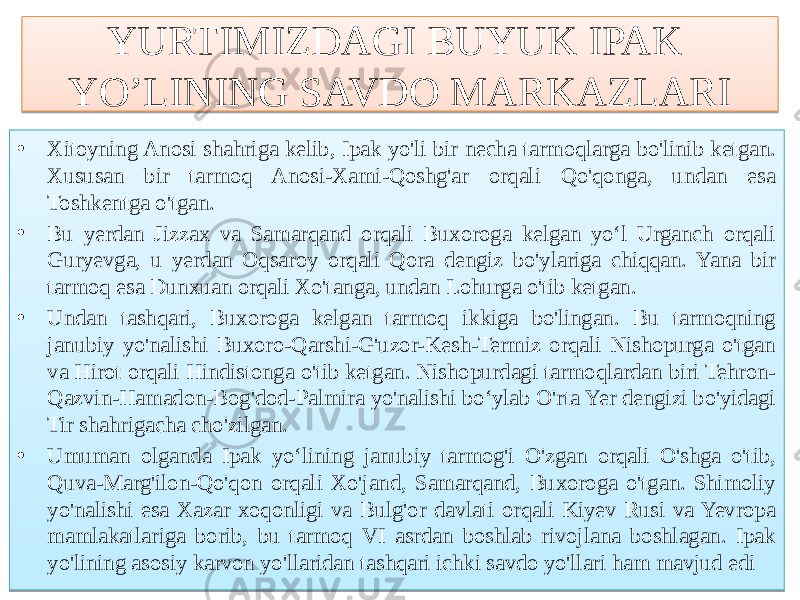 YURTIMIZDAGI BUYUK IPAK YO’LINING SAVDO MARKAZLARI • Xitoyning Anosi shahriga kelib, Ipak yo&#39;li bir necha tarmoqlarga bo&#39;linib ketgan. Xususan bir tarmoq Anosi-Xami-Qoshg&#39;ar orqali Qo&#39;qonga, undan esa Toshkentga o&#39;tgan. • Bu yerdan Jizzax va Samarqand orqali Buxoroga kelgan yo‘l Urganch orqali Guryevga, u yerdan Oqsaroy orqali Qora dengiz bo&#39;ylariga chiqqan. Yana bir tarmoq esa Dunxuan orqali Xo&#39;tanga, undan Lohurga o&#39;tib ketgan. • Undan tashqari, Buxoroga kelgan tarmoq ikkiga bo&#39;lingan. Bu tarmoqning janubiy yo&#39;nalishi Buxoro-Qarshi-G&#39;uzor-Kesh-Termiz orqali Nishopurga o&#39;tgan va Hirot orqali Hindistonga o&#39;tib ketgan. Nishopurdagi tarmoqlardan biri Tehron- Qazvin-Hamadon-Bog&#39;dod-Palmira yo&#39;nalishi bo‘ylab O&#39;rta Yer dengizi bo&#39;yidagi Tir shahrigacha cho&#39;zilgan. • Umuman olganda Ipak yo‘lining janubiy tarmog&#39;i O&#39;zgan orqali O&#39;shga o&#39;tib, Quva-Marg&#39;ilon-Qo&#39;qon orqali Xo&#39;jand, Samarqand, Buxoroga o&#39;tgan. Shimoliy yo&#39;nalishi esa Xazar xoqonligi va Bulg&#39;or davlati orqali Kiyev Rusi va Yevropa mamlakatlariga borib, bu tarmoq VI asrdan boshlab rivojlana boshlagan. Ipak yo&#39;lining asosiy karvon yo&#39;llaridan tashqari ichki savdo yo&#39;llari ham mavjud edi53 53 01 79 79 7C 01 76 58 64 01 7A 73 62 5B 7C 01 7A 5B 68 5F 68 