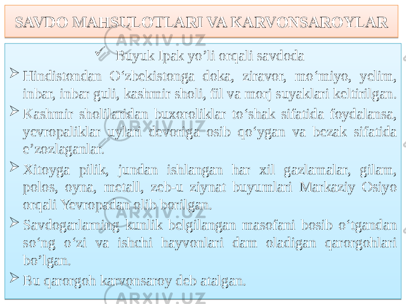 SAVDO MAHSULOTLARI VA KARVONSAROYLAR  Buyuk Ipak yo’li orqali savdoda  Hindistondan O‘zbekistonga doka, ziravor, mo‘miyo, yelim, inbar, inbar guli, kashmir sholi, fil va morj suyaklari keltirilgan.  Kashmir sholilaridan buxoroliklar to‘shak sifatida foydalansa, yevropaliklar uylari devoriga osib qo‘ygan va bezak sifatida e’zozlaganlar.  Xitoyga pilik, jundan ishlangan har xil gazlamalar, gilam, polos, oyna, metall, zeb-u ziynat buyumlari Markaziy Osiyo orqali Yevropadan olib borilgan.  Savdogarlarning kunlik belgilangan masofani bosib o‘tgandan so‘ng o‘zi va ishchi hayvonlari dam oladigan qarorgohlari bo’lgan.  Bu qarorgoh karvonsaroy deb atalgan. 080D 04 76 03 59 5E66 03 5A 68 75 03 79 6D 63 03 4F 61 6B 03 76 