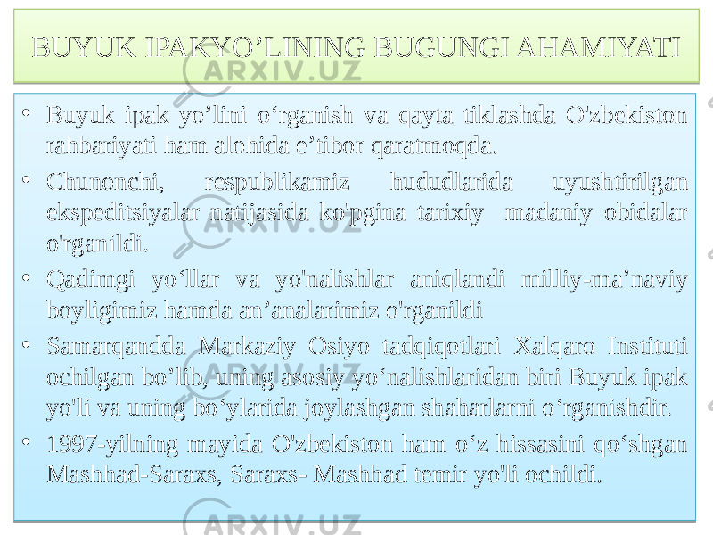 BUYUK IPAKYO’LINING BUGUNGI AHAMIYATI • Buyuk ipak yo’lini o‘rganish va qayta tiklashda O&#39;zbekiston rahbariyati ham alohida e’tibor qaratmoqda. • Chunonchi, respublikamiz hududlarida uyushtirilgan ekspeditsiyalar natijasida ko&#39;pgina tarixiy madaniy obidalar o&#39;rganildi. • Qadimgi yo‘llar va yo&#39;nalishlar aniqlandi milliy-ma’naviy boyligimiz hamda an’analarimiz o&#39;rganildi • Samarqandda Markaziy Osiyo tadqiqotlari Xalqaro Instituti ochilgan bo’lib, uning asosiy yo‘nalishlaridan biri Buyuk ipak yo&#39;li va uning bo‘ylarida joylashgan shaharlarni o‘rganishdir. • 1997-yilning mayida O&#39;zbekiston ham o‘z hissasini qo‘shgan Mashhad-Saraxs, Saraxs- Mashhad temir yo&#39;li ochildi. 767A537A 01 76 65 01 80 75 63 01 5B 6B 01 4F 63 68 01 48 78 