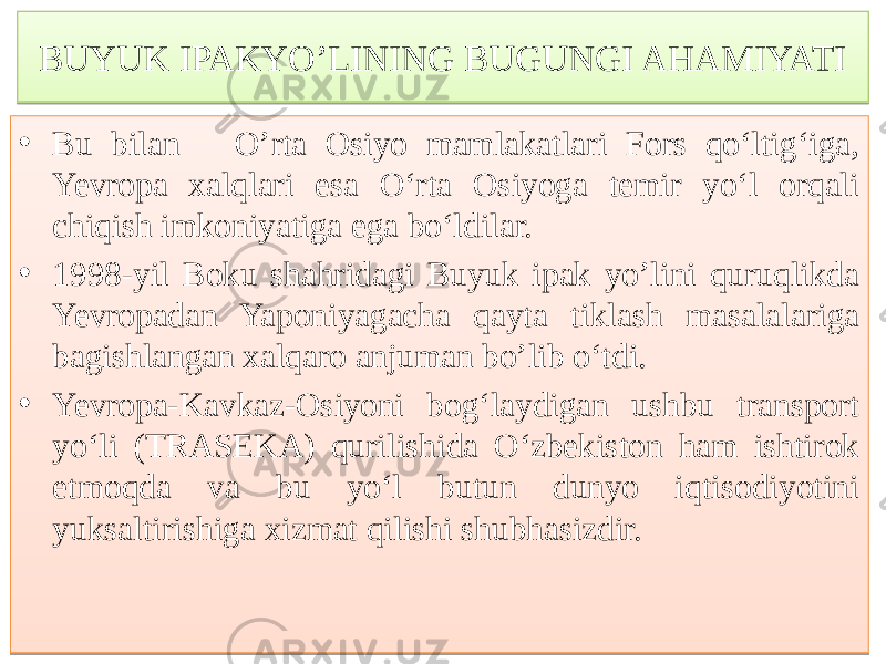 BUYUK IPAKYO’LINING BUGUNGI AHAMIYATI • Bu bilan O’rta Osiyo mamlakatlari Fors qo‘ltig‘iga, Yevropa xalqlari esa O‘rta Osiyoga temir yo‘l orqali chiqish imkoniyatiga ega bo‘ldilar. • 1998-yil Boku shahridagi Buyuk ipak yo’lini quruqlikda Yevropadan Yaponiyagacha qayta tiklash masalalariga bagishlangan xalqaro anjuman bo’lib o‘tdi. • Yevropa-Kavkaz-Osiуоni bog‘laydigan ushbu transport yo‘li (TRASEKA) qurilishida O‘zbekiston ham ishtirok etmoqda va bu yo‘l butun dunyo iqtisodiyotini yuksaltirishiga xizmat qilishi shubhasizdir.767A537A 01 76 53 6E 01 4887 53 6B5C605E 01 53 6863 75 6871 