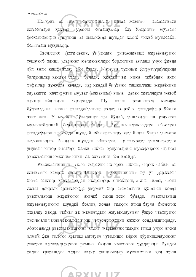 www.arxiv.uz Нотирик ва тирик организимлар ҳамда жамият эволюцияси жараёнлари ҳақида турлича ёндашувлар бор. Уларнинг мурвати (механизми)ни тушуниш ва амалиётда шундан келиб чиқиб муносабат белгилаш муҳимдир. Эволюция (аста-секин, ўз-ўзидан ривожланиш) жараёнларини тушуниб олиш, уларнинг механизмлари борлигини англаш учун фанда кўп янги кашфиётлар рўй берди. Материя тузилма (структура)ларида ўзгаришлар қандай содир бўлади, қандай ва нима сабабдан янги сифатлар вужудга келади, ҳар кандай ўз-ўзини ташкиллаш жараёнини ҳаракатга келтирувчи мурват (механизм) нима, деган саволларга жавоб олишга ойдинлик киритилди. Шу нарса равшанроқ маълум бўлмоқдаки, жаҳон тараққиётининг яхлит жараёни тасодифлар ўйини эмас экан. У муайян йўналишга эга бўлиб, ташкилланиш узлуксиз мураккаблашиб бориш жараёнидир. Бу коинотимиздаги объектив тасодифларнинг худди шундай объектив зарурият билан ўзаро тасъири натижасидир. Реаллик шундан иборатки, у зарурият тасодифиятни умуман инкор этмайди, балки табиат қ онунларига мувофиқлик тарзида ривожланиш имкониятининг салоҳиятини белгилайди. Ривожланишнинг яхлит жараёни нотирик табиат, тирик табиат ва жамиятни камраб олади. Материя тузилишининг бу уч даражаси битта занжир халқаларидан иборатдир. Бинобарин, ягона тилда, ягона схема доираси (рамкаси)да умумий бир атамаларни қўллаган ҳолда ривожланиш жараёнини англаб олиш осон бўлади. Ривожланиш жараёнларининг шундай боғлиқ ҳолда талқин этиш барча биологик соҳалар ҳамда табиат ва жамиятдаги жараёнларнинг ўзаро таъсирини системали тахлил (анализ) этиш технологиясини кескин соддалаштиради. Айни дамда ривожланишнинг яхлит жараёнини талқин этиш учун ягона илмий фан тилини яратиш материя тузилиши айрим кўринишларининг генетик алоқадорлигини равшан билиш имконини туғдиради. Бундай тилни яратишдан олдин калит тушунчалар муаммосини ҳал этиш 