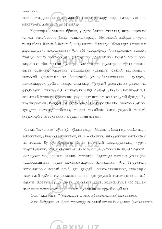 www.arxiv.uz имкониятлардан маҳрум оддий кишилар хору зор, ночор яшашга мажбурлар, дейиш тўғри бўлмайди. Иқтисодни оладиган бўлсак, ундаги баланс (тенглик) шарт-шароити танлов тамойилини ўзида гавдалантиради. Ижтимоий ҳаётдаги турли тасодифлар йиғилиб-йиғилиб, заруриятга айланади. Жамиятда имконият даражасидаги воқеъликнинг ўзи гўё тасодифлар йигиндисидек намоён бўлади. Ушбу имкониятлар (тасодифий ҳолатларни) англаб олиш, уни воқеликка айлантириш йỹллари, воситалари, усулларини тỹғри танлай олган одамлар, уларнинг уюшмалари (давлати, сиёсий партиялари, ижтимой ҳаракатлар ва бошқалар) ỹз қобилиятларини тỹлароқ, натижадорроқ руёбга чиқара оладилар. ¥у қуқий демократик давлат ва фуқаролик жамиятида яшайдиган фуқароларда танлов тамойилларига асосланиб фаолият кỹрсатиши учун шарт-шароит кенг ва қулай бỹлади. Бу хол ижтимоий тараққиёт ва инсон камолати учун ҳам кенг имкониятларни вужудга келтиради. Демак, танлов тамойили ялпи умумий тасниф (характер)га эга эканини назарда тутиш лозим . Фанда “механизм” сỹзи кỹп қ ўлланилади. Масалан , бозор муносабатлари механизми, генетика механизми, нарх – навонинг шаклланиши механизми ва ҳоказо. Бу сỹз ёрдамида баъзи мантиқий алоқадорликлар , турли ходисаларнинг юзага келиши ва давом этиш тартибини ҳам англаб оламиз. ¤ згарувчанлик, ирсият, танлов атамалари ёрдамида материя ỹзини-ỹзи ташкиллашнинг турли механизмларини ёритишнинг ỹта ỹзгарувчан воситаларини англаб олиб, ҳар қандай ривожланишнинг , жумладан ижтимоий ҳ аётга хос ривожланишнинг ҳам умумий холатларини англаб оламиз. Ҳ озирча турли - туман физик авий табиат ходисаларига хос бỹлган эволюция механизмларини иккита йỹналишини кỹриб чи қ айлик 1-си “адаптация ” (мослашувчанлик, кỹникувчанлик) механизми. 2-си бифуркация (икки тармо ққ а ажралиб кетиш ёки ҳалокат) механизми. 