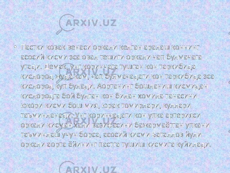  • Пастки ковак венаси оркали келган аралаш коннинг асосий кисми эса овал тешиги оркали чап булмачага утади. Демак, унг коринчага тушган кон таркибида кислород жуда кам, чап булмачадаги кон таркибида эса кислород куп булади. Аортанинг бошланиш кисмидан кислородга бой булган кон билан хомила танасини юкори кисми бош мия, юрак томирлари, куллари таъминланади. Унг коринчадаги кон упка артерияси оркали кисман хали вазифасини бажармаётган упкани таъминлаш учун борса, асосий кисми Баталлов йули оркали аорта ёйининг пастга тушиш кисмига куйилади. 