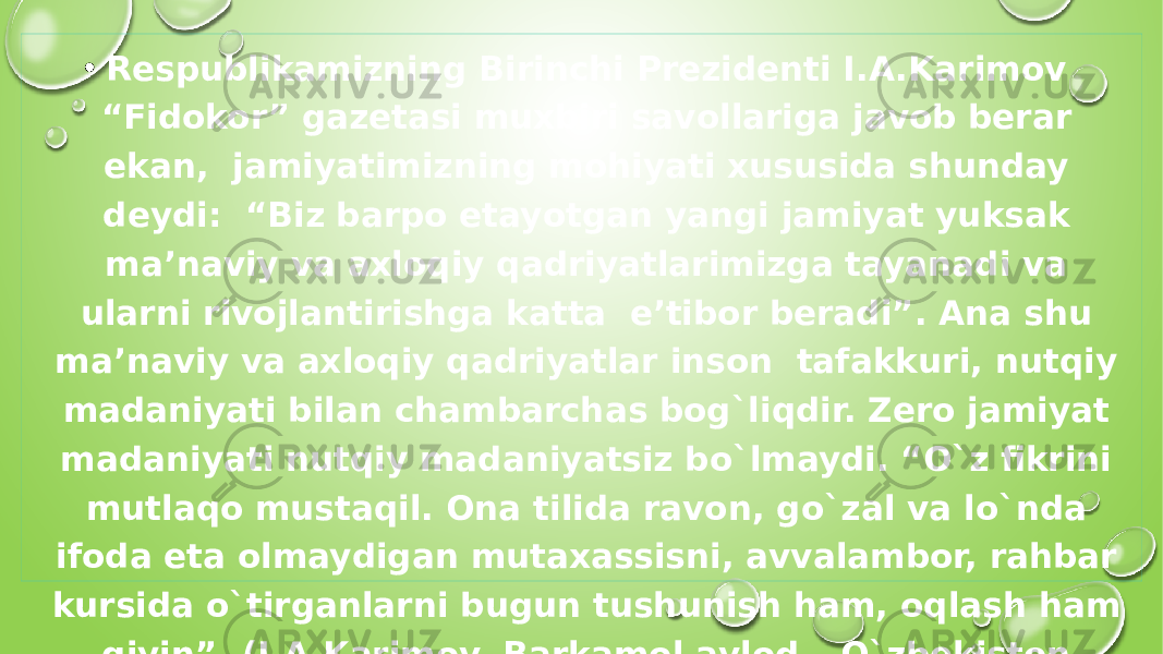 • Respublikamizning Birinchi Prezidenti I.A.Karimov “Fidokor” gazetasi muxbiri savollariga javob berar ekan, jamiyatimizning mohiyati xususida shunday deydi: “Biz barpo etayotgan yangi jamiyat yuksak ma’naviy va axloqiy qadriyatlarimizga tayanadi va ularni rivojlantirishga katta e’tibor beradi”. Ana shu ma’naviy va axloqiy qadriyatlar inson tafakkuri, nutqiy madaniyati bilan chambarchas bog`liqdir. Zero jamiyat madaniyati nutqiy madaniyatsiz bo`lmaydi. “O`z fikrini mutlaqo mustaqil. Ona tilida ravon, go`zal va lo`nda ifoda eta olmaydigan mutaxassisni, avvalambor, rahbar kursida o`tirganlarni bugun tushunish ham, oqlash ham qiyin”. (I.A.Karimov. Barkamol avlod – O`zbekiston taraqqiyotining poydevori). 