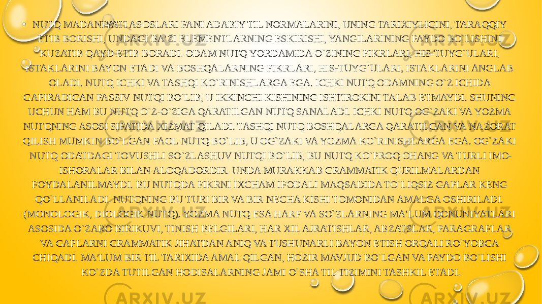 • NUTQ MADANIYATI ASOSLARI FANI ADABIY TIL NORMALARINI, UNING TARIXIYLIGINI, TARAQQIY ETIB BORISHI, UNDAGI BA’ZI ELEMENTLARNING ESKIRISHI, YANGILARINING PAYDO BO`LISHINI KUZATIB QAYD ETIB BORADI. ODAM NUTQ YORDAMIDA O`ZINING FIKRLARI, HIS-TUYG`ULARI, ISTAKLARINI BAYON ETADI VA BOSHQALARNING FIKRLARI, HIS-TUYG`ULARI, ISTAKLARINI ANGLAB OLADI. NUTQ ICHKI VA TASHQI KO`RINISHLARGA EGA. ICHKI NUTQ ODAMNING O`Z ICHIDA GAPIRADIGAN PASSIV NUTQI BO`LIB, U IKKINCHI KISHINING ISHTIROKINI TALAB ETMAYDI. SHUNING UCHUN HAM BU NUTQ O`Z-O`ZIGA QARATILGAN NUTQ SANALADI. ICHKI NUTQ OG`ZAKI VA YOZMA NUTQNING ASOSI SIFATIDA XIZMAT QILADI. TASHQI NUTQ BOSHQALARGA QARATILGAN VA NAZORAT QILISH MUMKIN BO`LGAN FAOL NUTQ BO`LIB, U OG`ZAKI VA YOZMA KO`RINISHLARGA EGA. OG`ZAKI NUTQ ODATDAGI TOVUSHLI SO`ZLASHUV NUTQI BO`LIB, BU NUTQ KO`PROQ OHANG VA TURLI IMO- ISHORALAR BILAN ALOQADORDIR. UNDA MURAKKAB GRAMMATIK QURILMALARDAN FOYDALANILMAYDI. BU NUTQDA FIKRNI IXCHAM IFODALI MAQSADIDA TO`LIQSIZ GAPLAR KENG QO`LLANILADI. NUTQNING BU TURI BIR VA BIR NECHA KISHI TOMONIDAN AMALGA OSHIRILADI. (MONOLOGIK, DIOLOGIK NUTQ). YOZMA NUTQ ESA HARF VA SO`ZLARNING MA’LUM QONUNIYATLARI ASOSIDA O`ZARO BIRIKUVI, TINISH BELGILARI, HAR XIL AJRATISHLAR, ABZATSLAR, PARAGRAFLAR VA GAPLARNI GRAMMATIK JIHATDAN ANIQ VA TUSHUNARLI BAYON ETISH ORQALI RO`YOBGA CHIQADI. MA’LUM BIR TIL TARIXIDA AMAL QILGAN, HOZIR MAVJUD BO`LGAN VA PAYDO BO`LISHI KO`ZDA TUTILGAN HODISALARNING JAMI O`SHA TIL TIZIMINI TASHKIL ETADI. 