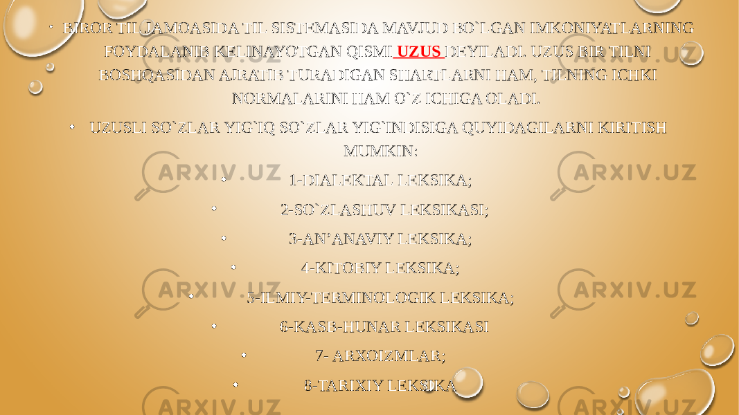 • BIROR TIL JAMOASIDA TIL SISTEMASIDA MAVJUD BO`LGAN IMKONIYATLARNING FOYDALANIB KELINAYOTGAN QISMI UZUS DEYILADI. UZUS BIR TILNI BOSHQASIDAN AJRATIB TURADIGAN SHARTLARNI HAM, TILNING ICHKI NORMALARINI HAM O`Z ICHIGA OLADI. • UZUSLI SO`ZLAR YIG`IQ SO`ZLAR YIG`INDISIGA QUYIDAGILARNI KIRITISH MUMKIN: • 1-DIALEKTAL LEKSIKA; • 2-SO`ZLASHUV LEKSIKASI; • 3-AN’ANAVIY LEKSIKA; • 4-KITOBIY LEKSIKA; • 5-ILMIY-TERMINOLOGIK LEKSIKA; • 6-KASB-HUNAR LEKSIKASI • 7- ARXOIZMLAR; • 8-TARIXIY LEKSIKA 