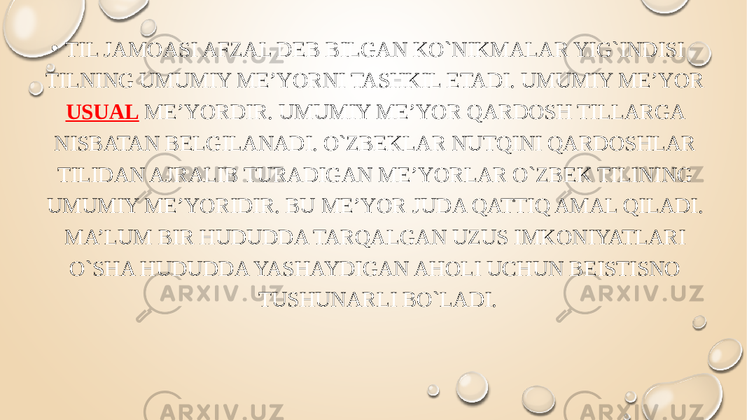 • TIL JAMOASI AFZAL DEB BILGAN KO`NIKMALAR YIG`INDISI TILNING UMUMIY ME’YORNI TASHKIL ETADI. UMUMIY ME’YOR USUAL ME’YORDIR. UMUMIY ME’YOR QARDOSH TILLARGA NISBATAN BELGILANADI. O`ZBEKLAR NUTQINI QARDOSHLAR TILIDAN AJRALIB TURADIGAN ME’YORLAR O`ZBEK TILINING UMUMIY ME’YORIDIR. BU ME’YOR JUDA QATTIQ AMAL QILADI. MA’LUM BIR HUDUDDA TARQALGAN UZUS IMKONIYATLARI O`SHA HUDUDDA YASHAYDIGAN AHOLI UCHUN BEISTISNO TUSHUNARLI BO`LADI. 