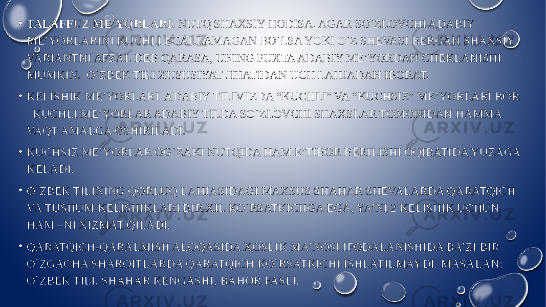 • TALAFFUZ ME’YORLARI. NUTQ SHAXSIY HODISA. AGAR SO`ZLOVCHI ADABIY ME’YORLARINI KUCHLI EGALLAMAGAN BO`LSA YOKI O`Z SHEVASI BERGAN SHAXSIY VARIANTNI AFZAL DEB QARASA, UNING PUXTA ADABIY ME’YORDAN CHEKLANISHI MUMKIN. O`ZBEK TILI XUSUSIYAT JIHATIDAN UCH LAHJADAN IBORAT. • KELISHIK ME’YORLARI. ADABIY TILIMIZDA “KUCHLI” VA “KUCHSIZ” ME’YORLARI BOR. KUCHLI ME’YORLAR ADABIY TILDA SO`ZLOVCHI SHAXSLAR TOMONIDAN HAMMA VAQT AMALGA OSHIRILADI. • KUCHSIZ ME’YORLAR OG`ZAKI NUTQIDA HAM E’TIBOR BERILISHI OQIBATIDA YUZAGA KELADI. • O`ZBEK TILINING QORLUQ LAHJASIDAGI MAXSUS SHAHAR SHEVALARDA QARATQICH VA TUSHUM KELISHIKLARI BIR XIL KO`RSATKICHGA EGA, YA’NI 2 KELISHIK UCHUN HAM –NI XIZMAT QILADI. • QARATQICH-QARALMISH ALOQASIDA XOSLIK MA’NOSI IFODALANISHIDA BA’ZI BIR O`ZGACHA SHAROITLARDA QARATQICH KO`RSATKICHI ISHLATILMAYDI. MASALAN: O`ZBEK TILI, SHAHAR KENGASHI, BAHOR FASLI. 