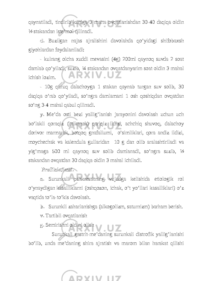 qaynatiladi, tindirib kuniga 3 marta ovqatlanishdan 30-40 daqiqa oldin ½ stakandan iste’mol qilinadi. d. Buzilgan najas ajralishini davolahda qo’yidagi shifobaxsh giyohlardan foydalaniladi: - kulrang olcha xuddi mevasini (4g) 200ml qaynoq suvda 2 soat damlab qo’yiladi, suzib, ¼ stakandan ovqatdanyarim soat oldin 3 mahal ichish lozim. - 10g quruq dalachoyga 1 stakan qaynab turgan suv solib, 30 daqiqa o’rab qo’yiladi, so’ngra damlamani 1 osh qoshiqdan ovqatdan so’ng 3-4 mahal qabul qilinadi. y. Me’da osti bezi yallig’lanish jarayonini davolash uchun uch bo’lakli qoraqiz (ittikanak) qariqiz ildizi, achchiq shuvoq, dalachoy dorivor marmarak, botqoq gnafaliumi, o’simliklari, qora andiz ildizi, moychechak va kalendula gullaridan 10 g dan olib aralashtiriladi va yig’maga 500 ml qaynoq suv solib damlanadi, so’ngra suzib, ½ stakandan ovqatdan 30 daqiqa oldin 3 mahal ichiladi. Profilaktikasi. a. Surunkali pankreatitning vujudga kelishida etiologik rol o’ynaydigan kasalliklarni (oshqozon, ichak, o’t yo’llari kasalliklari) o’z vaqtida to’la-to’kis davolash. b. Surunkli zaharlanishga (alkogolizm, saturnizm) barham berish. v. Tartibli ovqatlanish g. Semirishni oldini olish Surunkali gastrit-me’daning surunkali distrofik yallig’lanishi bo’lib, unda me’daning shira ajratish va marom bilan harakat qilishi 