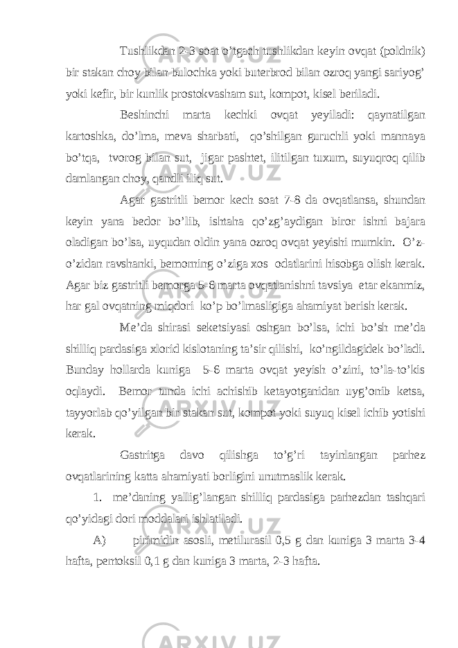 Tushlikdan 2-3 soat o’tgach tushlikdan keyin ovqat (poldnik) bir stakan choy bilan bulochka yoki buterbrod bilan ozroq yangi sariyog’ yoki kefir, bir kunlik prostokvasham sut, kompot, kisel beriladi. Beshinchi marta kechki ovqat yeyiladi: qaynatilgan kartoshka, do’lma, meva sharbati, qo’shilgan guruchli yoki mannaya bo’tqa, tvorog bilan sut, jigar pashtet, ilitilgan tuxum, suyuqroq qilib damlangan choy, qandli iliq sut. Agar gastritli bemor kech soat 7-8 da ovqatlansa, shundan keyin yana bedor bo’lib, ishtaha qo’zg’aydigan biror ishni bajara oladigan bo’lsa, uyqudan oldin yana ozroq ovqat yeyishi mumkin. O’z- o’zidan ravshanki, bemorning o’ziga xos odatlarini hisobga olish kerak. Agar biz gastritli bemorga 5-6 marta ovqatlanishni tavsiya etar ekanmiz, har gal ovqatning miqdori ko’p bo’lmasligiga ahamiyat berish kerak. Me’da shirasi seketsiyasi oshgan bo’lsa, ichi bo’sh me’da shilliq pardasiga xlorid kislotaning ta’sir qilishi, ko’ngildagidek bo’ladi. Bunday hollarda kuniga 5-6 marta ovqat yeyish o’zini, to’la-to’kis oqlaydi. Bemor tunda ichi achishib ketayotganidan uyg’onib ketsa, tayyorlab qo’yilgan bir stakan sut, kompot yoki suyuq kisel ichib yotishi kerak. Gastritga davo qilishga to’g’ri tayinlangan parhez ovqatlarining katta ahamiyati borligini unutmaslik kerak. 1. me’daning yallig’langan shilliq pardasiga parhezdan tashqari qo’yidagi dori moddalari ishlatiladi. A) pirimidin asosli, metilurasil 0,5 g dan kuniga 3 marta 3-4 hafta, pentoksil 0,1 g dan kuniga 3 marta, 2-3 hafta. 