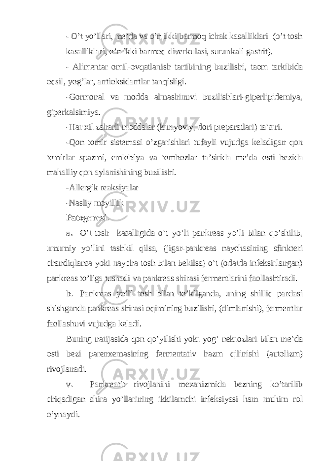 - O’t yo’llari, me’da va o’n ikki barmoq ichak kasalliklari (o’t tosh kasalliklari, o’n ikki barmoq diverkulasi, surunkali gastrit). - Alimentar omil-ovqatlanish tartibining buzilishi, taom tarkibida oqsil, yog’lar, antioksidantlar tanqisligi. -Gormonal va modda almashinuvi buzilishlari-giperlipidemiya, giperkalsimiya. -Har xil zaharli moddalar (kimyoviy, dori preparatlari) ta’siri. -Qon tomir sistemasi o’zgarishlari tufayli vujudga keladigan qon tomirlar spazmi, emlobiya va tombozlar ta’sirida me’da osti bezida mahalliy qon aylanishining buzilishi. -Allergik reaksiyalar -Nasliy moyillik Patogenezi. a. O’t-tosh kasalligida o’t yo’li pankreas yo’li bilan qo’shilib, umumiy yo’lini tashkil qilsa, (jigar-pankreas naychasining sfinkteri chandiqlansa yoki naycha tosh bilan bekilsa) o’t (odatda infeksirlangan) pankreas to’liga tushadi va pankreas shirasi fermentlarini faollashtiradi. b. Pankreas yo’li tosh bilan to’kilganda, uning shilliq pardasi shishganda pankreas shirasi oqimining buzilishi, (dimlanishi), fermentlar faollashuvi vujudga keladi. Buning natijasida qon qo’yilishi yoki yog’ nekrozlari bilan me’da osti bezi parenxemasining fermentativ hazm qilinishi (autolizm) rivojlanadi. v. Pankreatit rivojlanihi mexanizmida bezning ko’tarilib chiqadigan shira yo’llarining ikkilamchi infeksiyasi ham muhim rol o’ynaydi. 