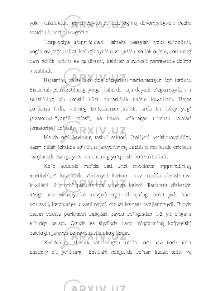 yoki ichkilikdan keyin paydo bo’ladi. og’riq davomiyligi-bir necha soatda bir necha kungacha. -Despepsiya o’zgarishlari –ishtaha pasayishi yoki yo’qolishi, yog’li ovqatga nefrat, ko’ngil aynishi va qusish, so’lak oqishi, qorinning dam bo’lib turishi va quldirashi, kekirish surunkali panreatitda doimo kuzatiladi. -Najasning xastalikka xos o’zgarishi- pankteatogen ich ketishi. Surunkali pankreatitning yengil holatida naja deyarli o’zgarmaydi, ich surishining ich qotishi bilan almashinib turishi kuzatiladi. Najas qo’llansa hidli, kulrang bo’tqasimon bo’lib, unda bir talay yog’ (steatoriya-“yog’li najas”) va hazm bo’lmagan mushak tolalari (kreatoriya) bo’ladi. -Me’da osti bezining tashqi sektori, faoliyati yetishmovchiligi, hazm qilish ichakda so’rilishi jarayonining buzilishi natijasida oriqlash rivojlanadi. Bunga yana ishtahaning yo’qolishi ko’maklashadi. -Ko’p hollarda me’da osti bezi endokren apparatining buzilishlari kuzatiladi. Aksariyat karbon suv modda almashinuvi buzilishi birlamchi pankreatitda vujudga keladi. Pankretit diabetida o’ziga xos xususiyatlar mavjud: og’ir darajadagi holat juda kam uchraydi, ketonuriya kuzatilmaydi, diabet komasi rivojlanmaydi. Bunda diabet odatda pankreatit belgilari paydo bo’lgandan 1-3 yil o’tgach vujudga keladi. Qonda va siydikda qand miqdorining ko’payishi patologik jarayon zo’rayishi bilan bog’liqdir. -Ko’rishda shishib kattalashgan me’da osti bezi bosh bilan umumiy o’t yo’lining bosilishi natijasida ba’zan badan terisi va 