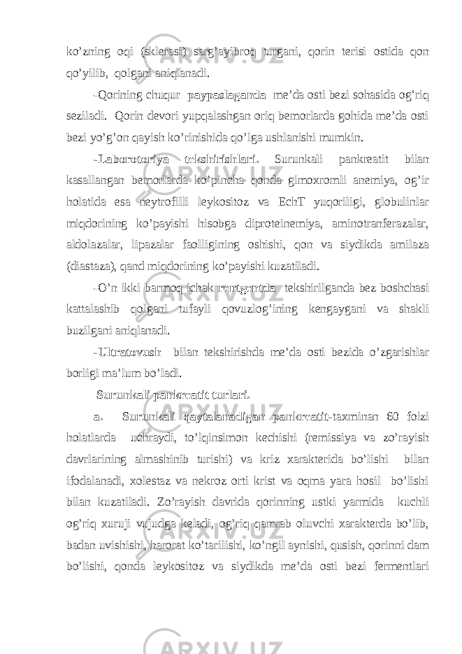 ko’zning oqi (sklerasi) sarg’ayibroq turgani, qorin terisi ostida qon qo’yilib, qolgani aniqlanadi. -Qorining chuqur paypaslaganda me’da osti bezi sohasida og’riq seziladi. Qorin devori yupqalashgan oriq bemorlarda gohida me’da osti bezi yo’g’on qayish ko’rinishida qo’lga ushlanishi mumkin. -Laborotoriya tekshirishlari. Surunkali pankreatit bilan kasallangan bemorlarda ko’pincha qonda gimoxromli anemiya, og’ir holatida esa neytrofilli leykositoz va EchT yuqoriligi, globulinlar miqdorining ko’payishi hisobga diproteinemiya, aminotranferazalar, aldolazalar, lipazalar faolligining oshishi, qon va siydikda amilaza (diastaza), qand miqdorining ko’payishi kuzatiladi. -O’n ikki barmoq ichak rentgentda tekshirilganda bez boshchasi kattalashib qolgani tufayli qovuzlog’ining kengaygani va shakli buzilgani aniqlanadi. -Ultratovush bilan tekshirishda me’da osti bezida o’zgarishlar borligi ma’lum bo’ladi. Surunkali pankreatit turlari. a. Surunkali qaytalanadigan pankreatit- taxminan 60 foizi holatlarda uchraydi, to’lqinsimon kechishi (remissiya va zo’rayish davrlarining almashinib turishi) va kriz xarakterida bo’lishi bilan ifodalanadi, xolestaz va nekroz orti krist va oqma yara hosil bo’lishi bilan kuzatiladi. Zo’rayish davrida qorinning ustki yarmida kuchli og’riq xuruji vujudga keladi, og’riq qamrab oluvchi xarakterda bo’lib, badan uvishishi, harorat ko’tarilishi, ko’ngil aynishi, qusish, qorinni dam bo’lishi, qonda leykositoz va siydikda me’da osti bezi fermentlari 